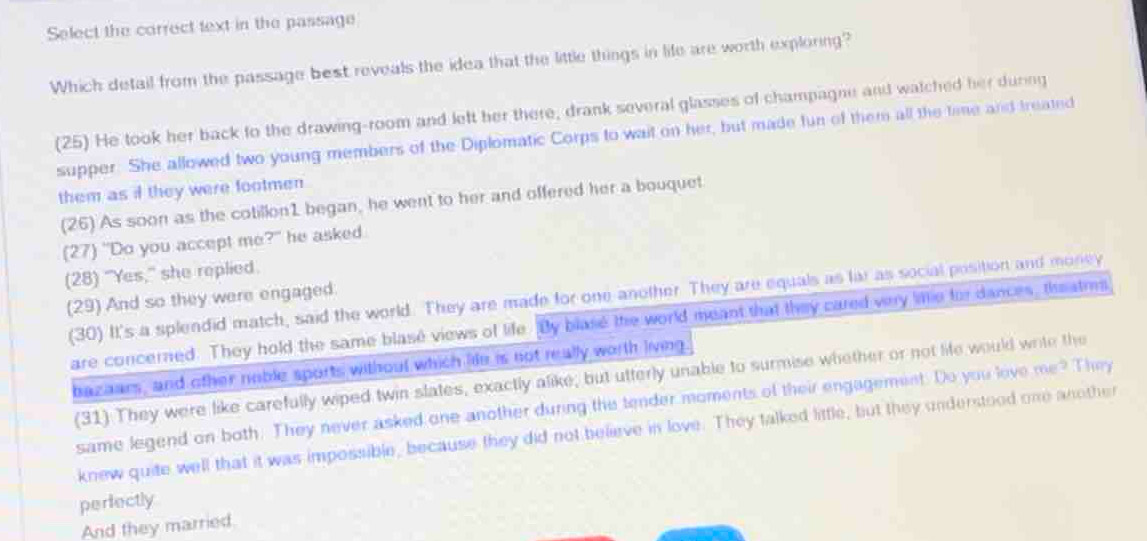 Select the correct text in the passage
Which detail from the passage best reveals the idea that the little things in life are worth exploring?
(25) He took her back to the drawing-room and left her there, drank several glasses of champagne and watched her during
supper. She allowed two young members of the Diplomatic Corps to wait on her, but made fun of them all the time and treated
them as if they were footmen
(26) As soon as the cotillon1 began, he went to her and offered her a bouquet
(27) "Do you accept me ?^- he asked .
(28) “Yes,” she replied.
(30) It's a splendid match, said the world. They are made for one another. They are equals as lar as social position and money
(29) And so they were engaged.
are concerned. They hold the same blase views of life. By blase the world meant that they cared very lie for dances, theatms
bazaars, and other noble sports without which lide is not really worth living
(31) They were like carefully wiped twin slates, exactly alike; but utterly unable to surmise whether or not life would write the
same legend on both. They never asked one another during the tender moments of their engagement. Do you love me^(-2) Thory
knew quite well that it was impossible, because they did not believe in love. They talked little, but they understood one another
perfectly
And they married