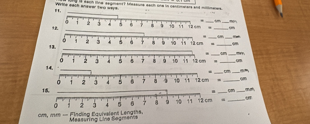 iong is each line segment? Measure each one in centimeters and millimeters.
Write each answer two ways.
11.
_cm m²
= __cm
1
= _cm_ Mm
= _cm
13.
= _cm _m
= _cm
14.
= _cm _mm
= _cm
15. _cr _mm
= _cm
cm, mm — Finding Equivalent Lengths,
Measuring Line Segments