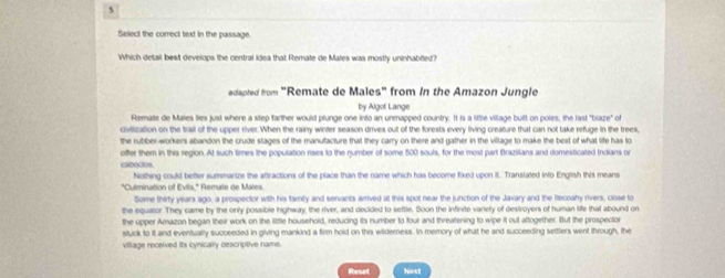 Select the correct text in the passage. 
Which detail best develops the central idea that Remate de Males was mostly uninhabited? 
adapted from "Remate de Males" from in the Amazon Jungle 
by Algof Lange 
Remate de Males lies just where a step farther would plunge one into an unmapped country. It is a liftle village built on poles; the last "blaze" of 
civilization on the Irail of the upper river. When the rainy winter season drives out of the forests every living creature that can not take refuge in the trees, 
the rubber-workers abandon the crude stages of the manufacture that they carry on there and gather in the village to make the best of what life has to 
offer them in this region. At such times the population rses to the number of some 500 souls, for the most part Brazilians and domesticated Indians or 
caboctos. 
Nothing could better summanize the attractions of the place than the name which has become fixed upon It. Transtated into English this means 
"Culmination of Evilis,'' Remate de Mares 
Some thirty years ago, a prospector with his family and servants arrived at this spot near the junction of the Javary and the Recoahy rivers, close to 
the equator They came by the only possible highway, the river, and decided to seftle. Soon the infivite variely of destroyers of human life that abound on 
the upper Amazon began their work on the little household, reducing its number to four and threatening to wipe it out altogether. But the prospector 
stuck to it and eventually succeeded in giving mankind a firm hold on this wilderness. In memory of what he and succeeding settlers went through, the 
village received its cynically descriptive name.