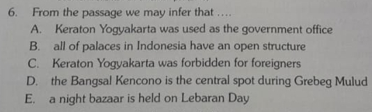 From the passage we may infer that …
A. Keraton Yogyakarta was used as the government office
B. all of palaces in Indonesia have an open structure
C. Keraton Yogyakarta was forbidden for foreigners
D. the Bangsal Kencono is the central spot during Grebeg Mulud
E. a night bazaar is held on Lebaran Day