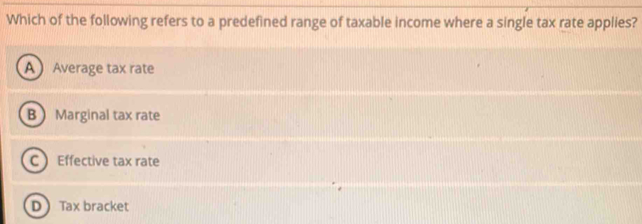 Which of the following refers to a predefined range of taxable income where a single tax rate applies?
A Average tax rate
B Marginal tax rate
C Effective tax rate
D Tax bracket