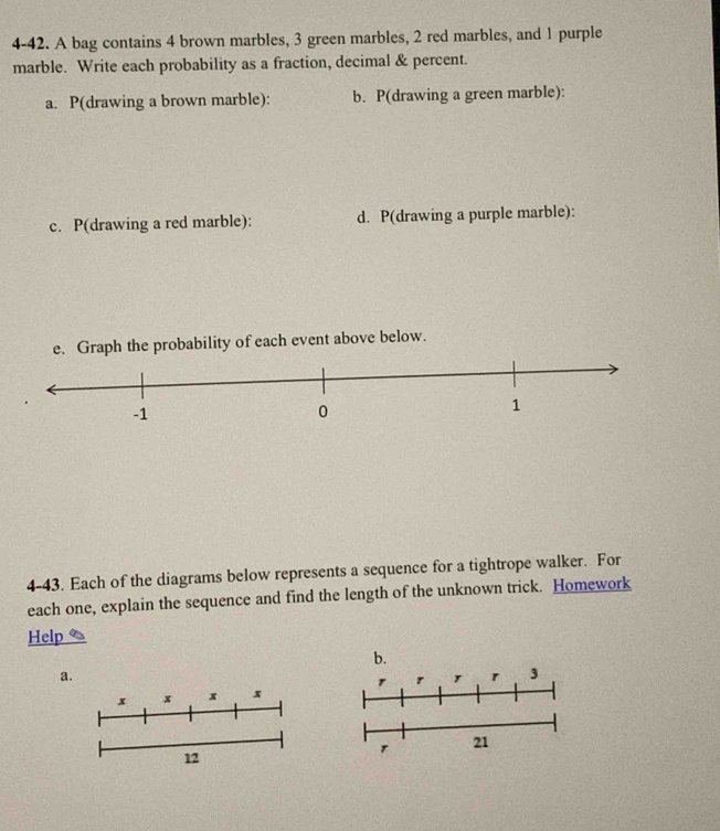 4-42. A bag contains 4 brown marbles, 3 green marbles, 2 red marbles, and 1 purple 
marble. Write each probability as a fraction, decimal & percent. 
a. P(drawing a brown marble): b. P(drawing a green marble): 
c. P(drawing a red marble): d. P(drawing a purple marble): 
e. Graph the probability of each event above below. 
4-43. Each of the diagrams below represents a sequence for a tightrope walker. For 
each one, explain the sequence and find the length of the unknown trick. Homework 
Help 
b. 
a 
3 
21