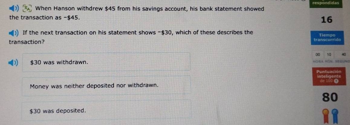 respondidas
When Hanson withdrew $45 from his savings account, his bank statement showed
the transaction as -$45. 16
If the next transaction on his statement shows -$30, which of these describes the Tiempo
transaction? transcurrido
0 10 40
$30 was withdrawn. Höra MíN Segund
Puntuación
inteligente
de 100 ①
Money was neither deposited nor withdrawn.
80
$30 was deposited.