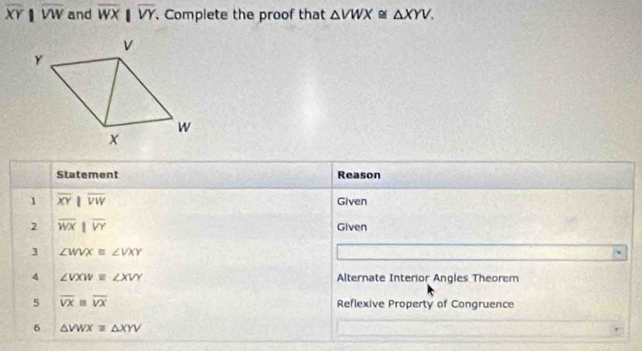 overline XYparallel overline VW and overline WXbeginvmatrix endvmatrix overline VY 、Complete the proof that △ VWX≌ △ XYV. 
Statement Reason 
1 overline XYparallel overline VW Given 
2 overline WXparallel overline VY
Given 
3 ∠ WVX≌ ∠ VXY
4 ∠ VXW≌ ∠ XVY Alternate Interior Angles Theorem 
5 overline VX≌ overline VX Reflexive Property of Congruence 
6 △ VWXequiv △ XYV