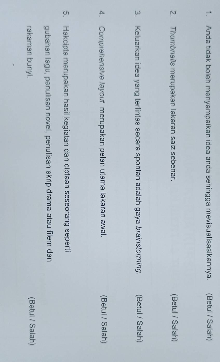 Anda tidak boleh menyampaikan idea anda sehingga mevisualisasikannya. (Betul / Salah) 
2. Thumbnails merupakan lakaran saiz sebenar. (Betul / Salah) 
3. Keluarkan idea yang terlintas secara spontan adalah gaya brainstorming. (Betul / Salah) 
4. Comprehensive layout merupakan pelan utama lakaran awal. (Betul / Salah) 
5. Hakcipta merupakan hasil kegiatan dan ciptaan seseorang seperti 
gubahan lagu, penulisan novel, penulisan skrip drama atau filem dan 
rakaman bunyi. 
(Betul / Salah)