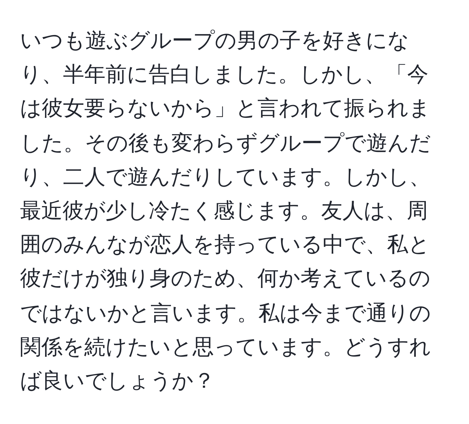 いつも遊ぶグループの男の子を好きになり、半年前に告白しました。しかし、「今は彼女要らないから」と言われて振られました。その後も変わらずグループで遊んだり、二人で遊んだりしています。しかし、最近彼が少し冷たく感じます。友人は、周囲のみんなが恋人を持っている中で、私と彼だけが独り身のため、何か考えているのではないかと言います。私は今まで通りの関係を続けたいと思っています。どうすれば良いでしょうか？