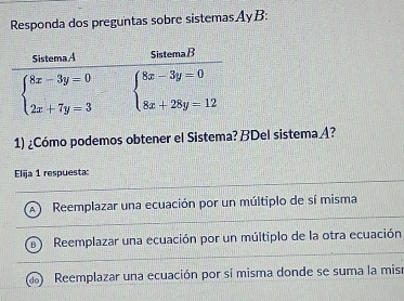 Responda dos preguntas sobre sistemasAyB:
1) ¿Cómo podemos obtener el Sistema? BDel sistema A?
Elija 1 respuesta:
. Reemplazar una ecuación por un múltiplo de sí misma
Reemplazar una ecuación por un múltiplo de la otra ecuación
Reemplazar una ecuación por sí misma donde se suma la misr