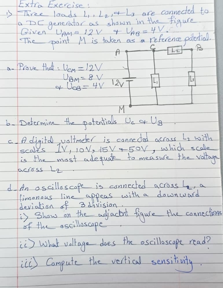 Extra Exercise: 
is-Three loads L_1, L_2, q⊥ _3 are connected to 
aDE gencrator as shown in the figure. 
Given U_AM=12V of U_AB=4V. 
The point M is taken as a reference potential.
C
A
L2 B 
a. Prove that: U_CM=12V
U_BM=8V
of U_CB=4V 12v L_1
L
M
6. Determine the potentials U_CqU_B
C A digitd, voltmeter is connected across L_2 with 
scales 1V, 10V, 15V-50V , which scale 
is the most adequate to measure the voltage 
across L_2
d An oscilloscope is connected across 2, a 
limonous line appeas with a downward 
deviation of 3 division. 
is show on the adjacent figure the connections 
of the oscilloscope 
[C) What volrage does the oscilloscape read? 
[[C) Compute the vertical sensitivity.