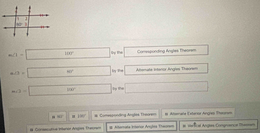 m∠ 1=□ 100° □ by the Corresponding Angles Theorem
m∠ 3=□ 80° □ by the Alternate Interior Angles Theorem
m∠ 2=□ 100° □ by the □
80° n 100° : Corresponding Angles Thearem :: Alternate Exterior Angles Theoram
# Consacutive Interior Angies Theorem : Alternate Interior Angles Theorem :: Vertical Angles Congruence Theorem