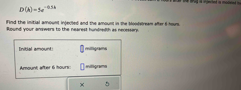 urs after the drug is injected is modeled by .
D(h)=5e^(-0.5h)
Find the initial amount injected and the amount in the bloodstream after 6 hours. 
Round your answers to the nearest hundredth as necessary. 
Initial amount: milligrams
Amount after 6 hours : milligrams
×