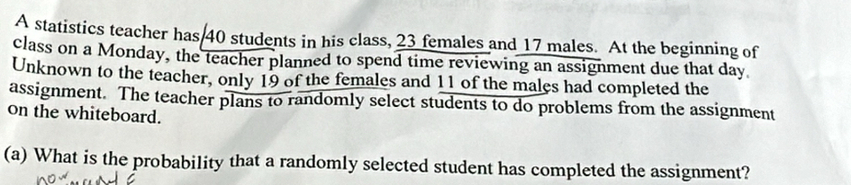 A statistics teacher has 40 students in his class, 23 females and 17 males. At the beginning of 
class on a Monday, the teacher planned to spend time reviewing an assignment due that day
Unknown to the teacher, only 19 of the females and 11 of the males had completed the 
assignment. The teacher plans to randomly select students to do problems from the assignment 
on the whiteboard. 
(a) What is the probability that a randomly selected student has completed the assignment?