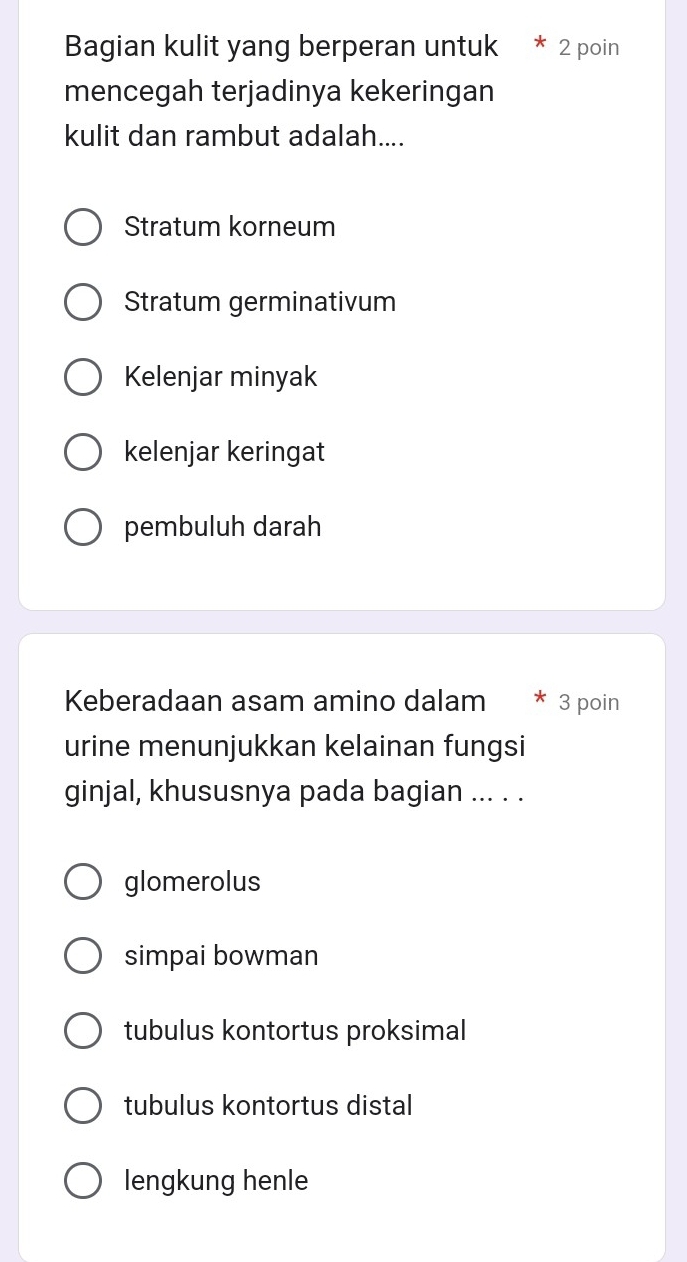 Bagian kulit yang berperan untuk * 2 poin
mencegah terjadinya kekeringan
kulit dan rambut adalah....
Stratum korneum
Stratum germinativum
Kelenjar minyak
kelenjar keringat
pembuluh darah
Keberadaan asam amino dalam * 3 poin
urine menunjukkan kelainan fungsi
ginjal, khususnya pada bagian ... . .
glomerolus
simpai bowman
tubulus kontortus proksimal
tubulus kontortus distal
lengkung henle