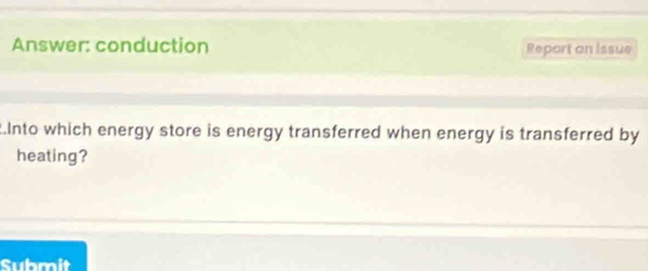 Answer: conduction Report on issue 
Into which energy store is energy transferred when energy is transferred by 
heating? 
Submit