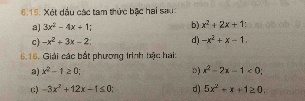 Xét dấu các tam thức bậc hai sau: 
b) 
a) 3x^2-4x+1 x^2+2x+1. 
c) -x^2+3x-2
d) -x^2+x-1. 
6.16. Giải các bất phương trình bậc hai: 
a) x^2-1≥ 0; b) x^2-2x-1<0</tex>; 
c) -3x^2+12x+1≤ 0; d) 5x^2+x+1≥ 0.