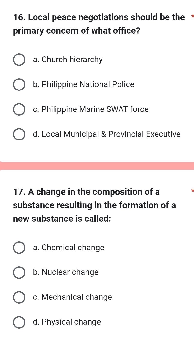 Local peace negotiations should be the*
primary concern of what office?
a. Church hierarchy
b. Philippine National Police
c. Philippine Marine SWAT force
d. Local Municipal & Provincial Executive
17. A change in the composition of a
*
substance resulting in the formation of a
new substance is called:
a. Chemical change
b. Nuclear change
c. Mechanical change
d. Physical change