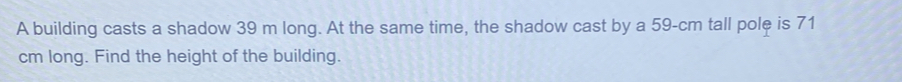 A building casts a shadow 39 m long. At the same time, the shadow cast by a 59-cm tall pole is 71
cm long. Find the height of the building.