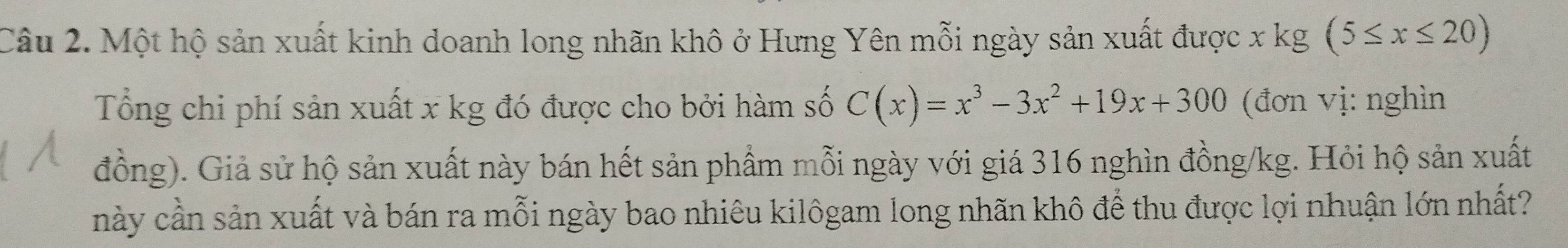 Một hộ sản xuất kinh doanh long nhãn khô ở Hưng Yên mỗi ngày sản xuất được x kg (5≤ x≤ 20)
Tổng chi phí sản xuất x kg đó được cho bởi hàm số C(x)=x^3-3x^2+19x+300 (đơn vị: nghìn 
đồng). Giả sử hộ sản xuất này bán hết sản phẩm mỗi ngày với giá 316 nghìn đồng /kg. Hỏi hộ sản xuất 
này cần sản xuất và bán ra mỗi ngày bao nhiêu kilôgam long nhãn khô để thu được lợi nhuận lớn nhất?