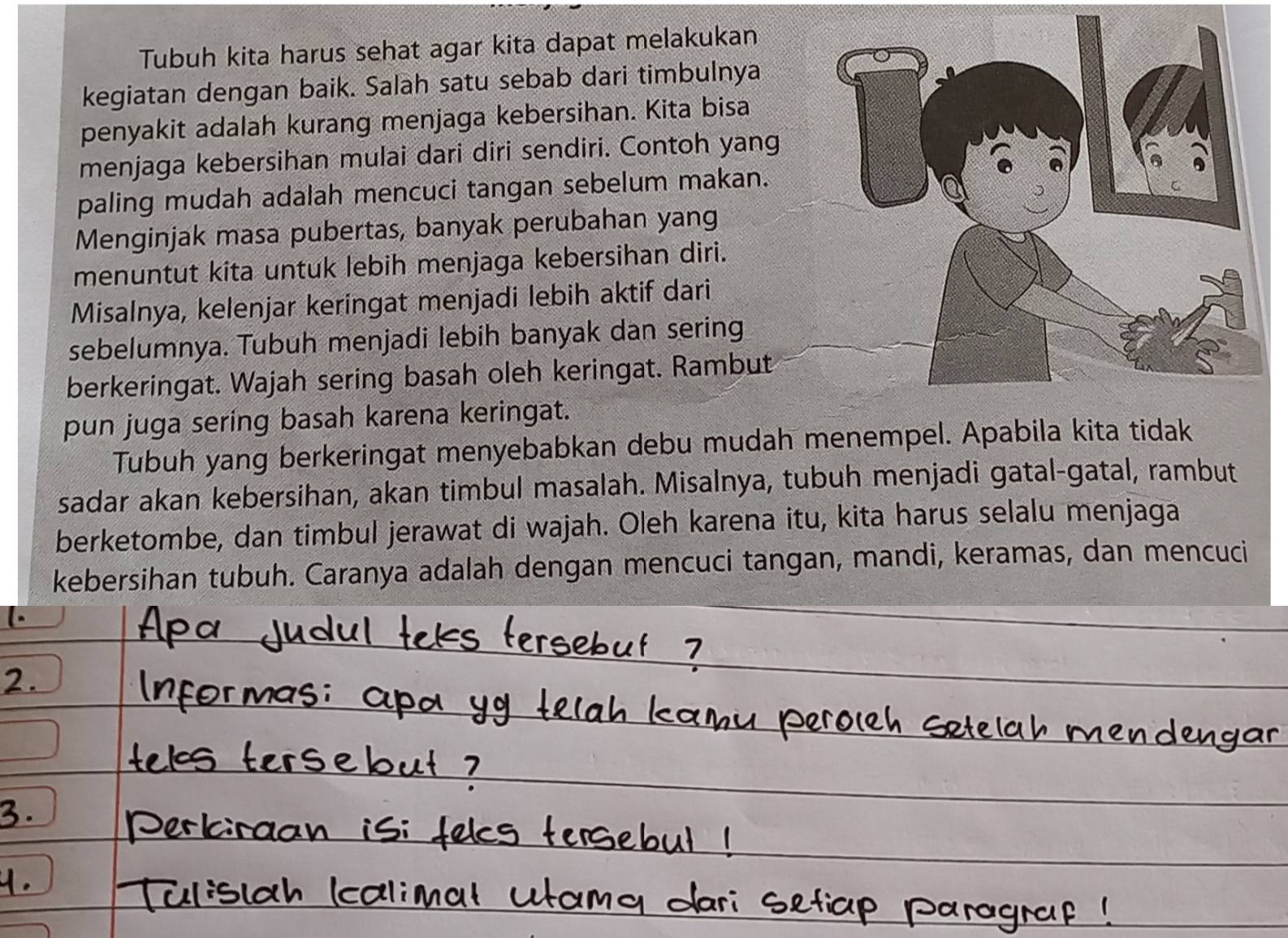 Tubuh kita harus sehat agar kita dapat melakukan 
kegiatan dengan baik. Salah satu sebab dari timbulnya 
penyakit adalah kurang menjaga kebersihan. Kita bisa 
menjaga kebersihan mulai dari diri sendiri. Contoh yang 
paling mudah adalah mencuci tangan sebelum makan. 
Menginjak masa pubertas, banyak perubahan yang 
menuntut kita untuk lebih menjaga kebersihan diri. 
Misalnya, kelenjar keringat menjadi lebih aktif dari 
sebelumnya. Tubuh menjadi lebih banyak dan sering 
berkeringat. Wajah sering basah oleh keringat. Rambut 
pun juga sering basah karena keringat. 
Tubuh yang berkeringat menyebabkan debu mudah menempel. Apabila kita tidak 
sadar akan kebersihan, akan timbul masalah. Misalnya, tubuh menjadi gatal-gatal, rambut 
berketombe, dan timbul jerawat di wajah. Oleh karena itu, kita harus selalu menjaga 
kebersihan tubuh. Caranya adalah dengan mencuci tangan, mandi, keramas, dan mencuci