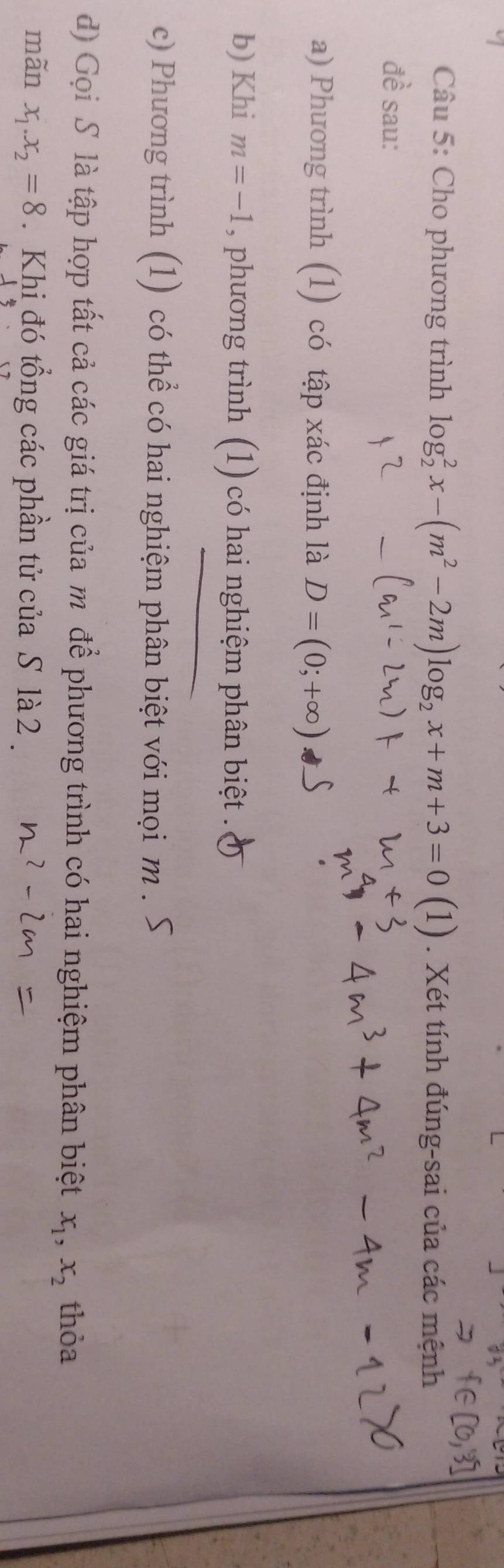 Cho phương trình log _2^(2x-(m^2)-2m)log _2x+m+3=0(1). Xét tính đúng-sai của các mệnh 
đề sau: 
a) Phương trình (1) có tập xác định là D=(0;+∈fty )
b) Khi m=-1 , phương trình (1) có hai nghiệm phân biệt . 
c) Phương trình (1) có thể có hai nghiệm phân biệt với mọi m. 
d) Gọi S là tập hợp tất cả các giá trị của m để phương trình có hai nghiệm phân biệt x_1, x_2 thỏa 
mãn x_1. x_2=8. Khi đó tổng các phần tử của S là 2