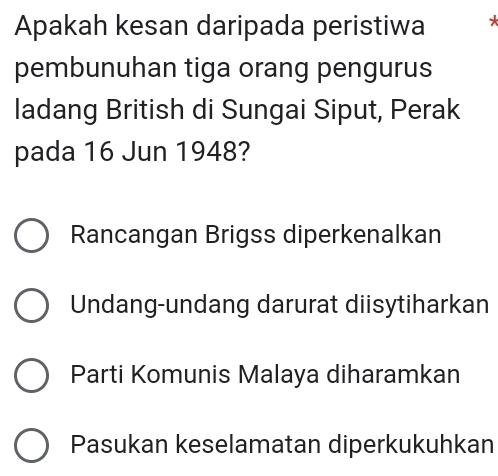 Apakah kesan daripada peristiwa *
pembunuhan tiga orang pengurus
ladang British di Sungai Siput, Perak
pada 16 Jun 1948?
Rancangan Brigss diperkenalkan
Undang-undang darurat diisytiharkan
Parti Komunis Malaya diharamkan
Pasukan keselamatan diperkukuhkan