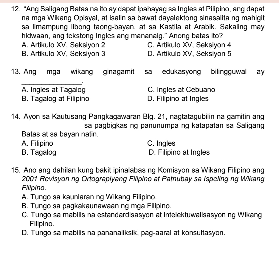 “Ang Saligang Batas na ito ay dapat ipahayag sa Ingles at Pilipino, ang dapat
na mga Wikang Opisyal, at isalin sa bawat dayalektong sinasalita ng mahigit
sa limampung libong taong-bayan, at sa Kastila at Arabik. Sakaling may
hidwaan, ang tekstong Ingles ang mananaig." Anong batas ito?
A. Artikulo XV, Seksiyon 2 C. Artikulo XV, Seksiyon 4
B. Artikulo XV, Seksiyon 3 D. Artikulo XV, Seksiyon 5
13. Ang mga wikang ginagamit sa edukasyong bilingguwal ay
_.
A. Ingles at Tagalog C. Ingles at Cebuano
B. Tagalog at Filipino D. Filipino at Ingles
14. Ayon sa Kautusang Pangkagawaran Blg. 21, nagtatagubilin na gamitin ang
_sa pagbigkas ng panunumpa ng katapatan sa Saligang
Batas at sa bayan natin.
A. Filipino C. Ingles
B. Tagalog D. Filipino at Ingles
15. Ano ang dahilan kung bakit ipinalabas ng Komisyon sa Wikang Filipino ang
2001 Revisyon ng Ortograpiyang Filipino at Patnubay sa Ispeling ng Wikang
Filipino.
A. Tungo sa kaunlaran ng Wikang Filipino.
B. Tungo sa pagkakaunawaan ng mga Filipino.
C. Tungo sa mabilis na estandardisasyon at intelektuwalisasyon ng Wikang
Filipino.
D. Tungo sa mabilis na pananaliksik, pag-aaral at konsultasyon.