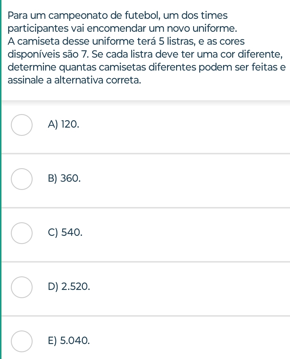 Para um campeonato de futebol, um dos times
participantes vai encomendar um novo uniforme.
A camiseta desse uniforme terá 5 listras, e as cores
disponíveis são 7. Se cada listra deve ter uma cor diferente,
determine quantas camisetas diferentes podem ser feitas e
assinale a alternativa correta.
A) 120.
B) 360.
C) 540.
D) 2.520.
E) 5.040.