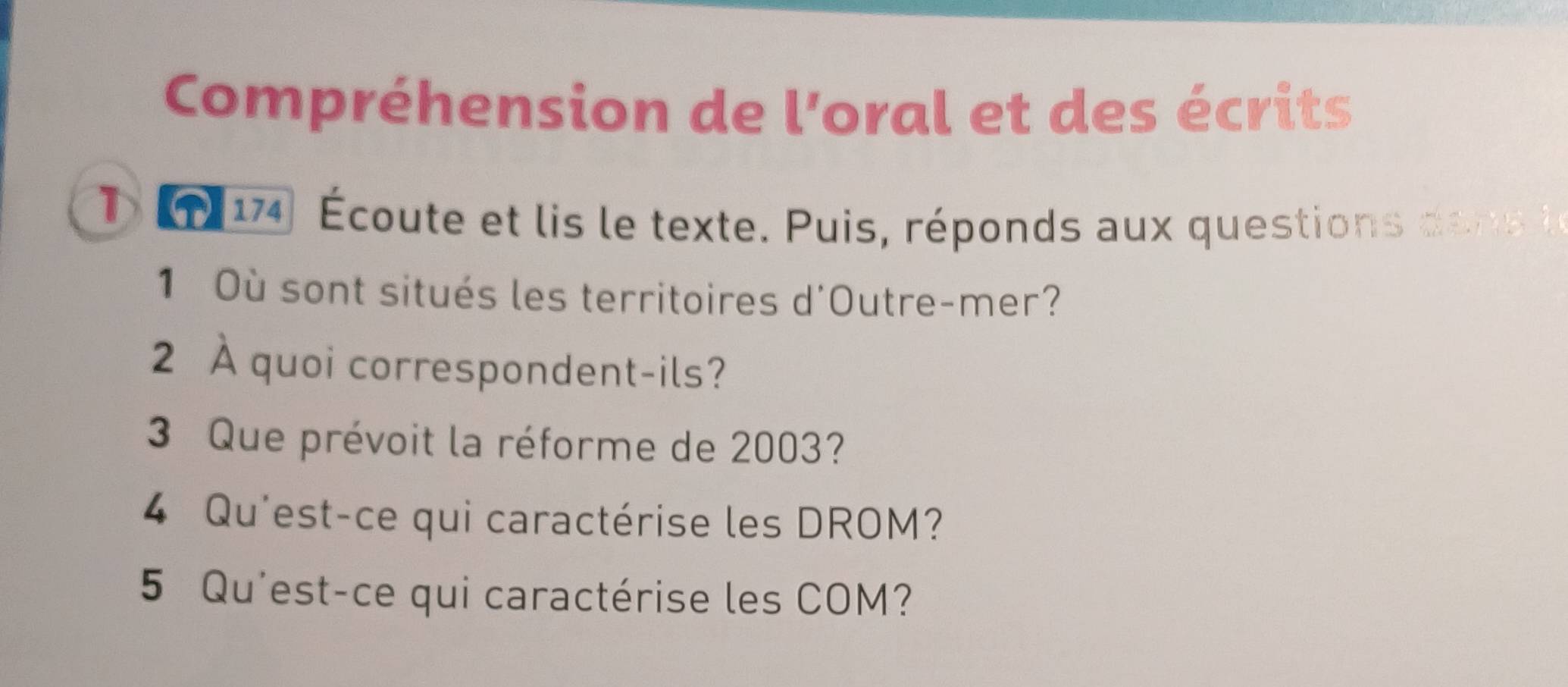 Compréhension de l'oral et des écrits 
1 1 14 Écoute et lis le texte. Puis, réponds aux questions dane 
1 Où sont situés les territoires d'Outre-mer? 
2 À quoi correspondent-ils? 
3 Que prévoit la réforme de 2003? 
4 Qu'est-ce qui caractérise les DROM? 
5 Qu'est-ce qui caractérise les COM?