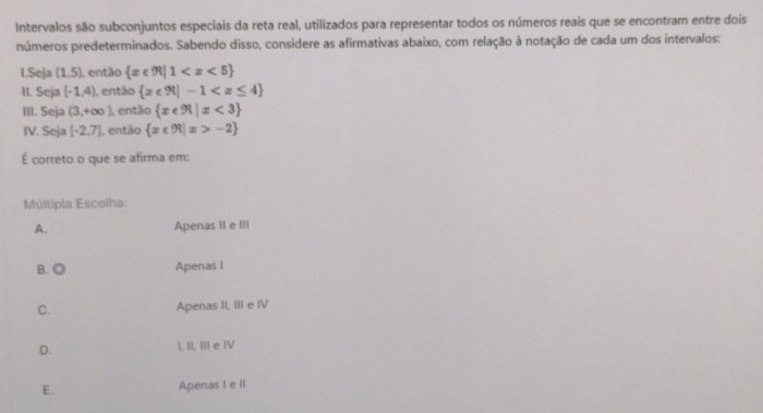 Intervalos são subconjuntos especiais da reta real, utilizados para representar todos os números reaís que se encontram entre dois
números predeterminados. Sabendo disso, considere as afirmativas abaixo, com relação à notação de cada um dos intervalos:
1.Seja (1,5) L então  x∈ R|1
II. Seja [-1,4) , então  x∈ R|-1
III. Seja (3,+∈fty ) então  x∈ R|x<3
IV. Seja [-2,7] , então  x∈ R|x>-2
É correto o que se afirma em:
Múltipla Escolha:
A. Apenas II e III
B. ◎ Apenas I
C. Apenas II, III e IV
D. I, I, III e IV
E. Apenas I e II