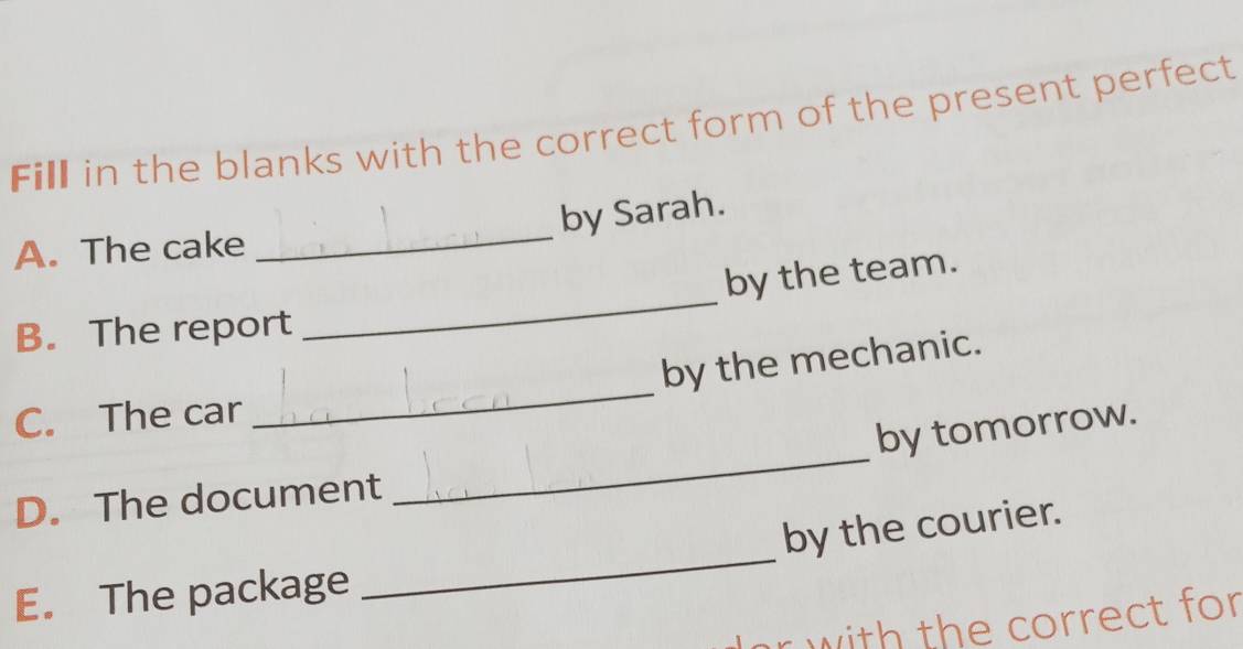 Fill in the blanks with the correct form of the present perfect 
by Sarah. 
A. The cake 
_ 
_ 
by the team. 
B. The report 
_ 
by the mechanic. 
C. The car 
by tomorrow. 
D. The document 
_ 
_ 
by the courier. 
E. The package 
with the correct for