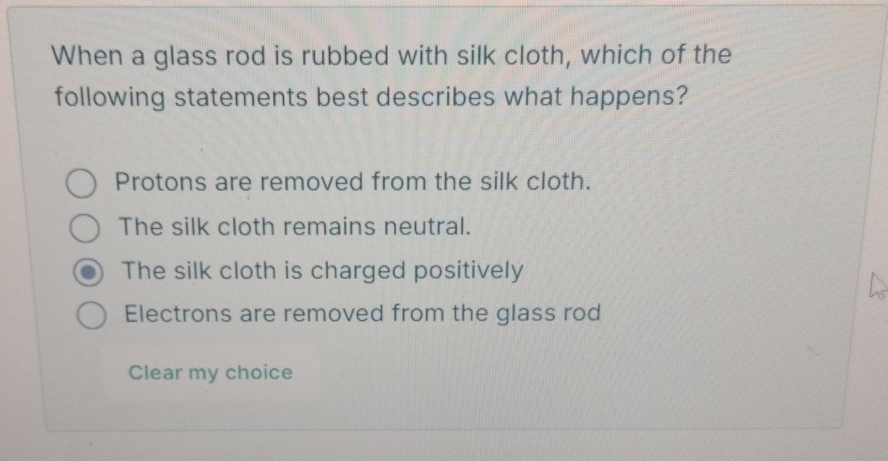 When a glass rod is rubbed with silk cloth, which of the
following statements best describes what happens?
Protons are removed from the silk cloth.
The silk cloth remains neutral.
The silk cloth is charged positively
Electrons are removed from the glass rod
Clear my choice