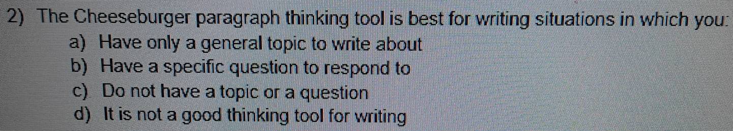 The Cheeseburger paragraph thinking tool is best for writing situations in which you:
a) Have only a general topic to write about
b) Have a specific question to respond to
c) Do not have a topic or a question
d) It is not a good thinking tool for writing