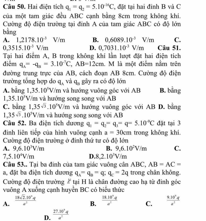 Hai điện tích q_1=q_2=5.10^(-16)C , đặt tại hai đỉnh B và C
của một tam giác đều ABC cạnh bằng 8cm trong không khí.
Cường độ điện trường tại đỉnh A của tam giác ABC có độ lớn
bằng
A. 1,2178.10^(-3) V/m B. 0,6089.10^(-3)V/m C.
0,3515.10^(-3)V/m Câu 51.
D. 0,7031.10^(-3)V/m
Tại hai điểm A, B trong không khí lần lượt đặt hai điện tích
điểm q_A=-q_B=3.10^(-7)C,AB=12cm l. M là một điểm nằm trên
đường trung trực của AB, cách đoạn AB 8cm. Cường độ điện
trường tổng hợp do q_A và q_B gây ra có độ lớn
A. bằng 1 ,35.10^5V/m và hướng vuông góc với AB B. bằng
1,35.10^5V, / m và hướng song song với AB
C. bằng 1,35sqrt(3).10^5V/m và hướng vuông góc với AB  I D. bằng
1,35sqrt(3).10^5V/m và hướng song song với AB
Câu 52. Ba điện tích dương q_1=q_2=q_3=q=5.10^(-9)C đặt tại 3
đỉnh liên tiếp của hình vuông cạnh a=30cm trong không khí.
Cường độ điện trường ở đỉnh thứ tư có độ lớn
A. 9,6.10^3V/m B. 9,6.10^2V/m C.
7,5.10^4V/m
D. 8,2.10^3V/m
Câu 53.. Tại ba đỉnh của tam giác vuông cân ABC, AB=AC=
a, đặt ba điện tích dương q_A=q_B=q;q_C=2q trong chân không.
Cường độ điện trường # tại H là chân đường cao hạ từ đỉnh góc
vuông A xuống cạnh huyền BC có biểu thức
A.  (18sqrt(2).10^9.q)/a^2   (18.10^9.q)/a^2   (9.10^9.q)/a^2 
B.
C.
D.  (27.10^9.q)/a^2 