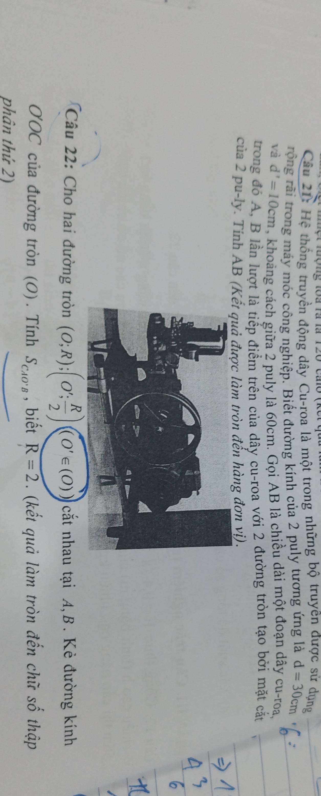 Hệ thống truyền động dây Cu-roa là một trong những bộ truyên được sử dụng 
rộng rãi trong máy móc công nghiệp. Biết đường kính của 2 puly tương ứng là d=30cm
và d'=10cm , khoảng cách giữa 2 puly là 60cm. Gọi AB là chiều dài một đoạn dây cu-roa, 
trong đó A, B lần lượt là tiếp điểm trên của dây cu-roa với 2 đường tròn tạo bởi mặt cắt 
của 2 pu-ly. Tính AB (Kếtợc làm tròn đến hàng đơn vị). 
Câu 22: Cho hai đường tròn (O;R); (O'; R/2 )((O'∈ (O)) cắt nhau tại A, B. Kẻ đường kính 
O'OC của đường tròn (O). Tính S_CAO'B , biết R=2. (kết quả làm tròn đến chữ số thập 
phân thứ 2)
