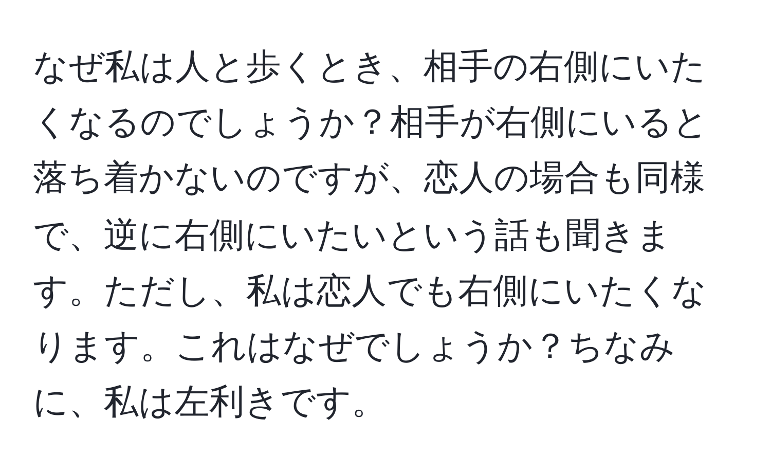 なぜ私は人と歩くとき、相手の右側にいたくなるのでしょうか？相手が右側にいると落ち着かないのですが、恋人の場合も同様で、逆に右側にいたいという話も聞きます。ただし、私は恋人でも右側にいたくなります。これはなぜでしょうか？ちなみに、私は左利きです。