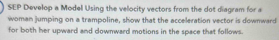 SEP Develop a Model Using the velocity vectors from the dot diagram for a 
woman jumping on a trampoline, show that the acceleration vector is downward 
for both her upward and downward motions in the space that follows.