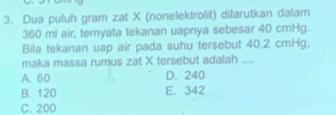 Dua puluh gram zat X (nonelektrolit) dilarutkan dalam
360 ml air, teryata tekanan uapnya sebesar 40 cmHg.
Bila tekanan uap air pada suhu tersebut 40,2 cmHg,
maka massa rumus zat X tersebut adalah ....
A. 60 D. 240
B. 120 E. 342
C. 200