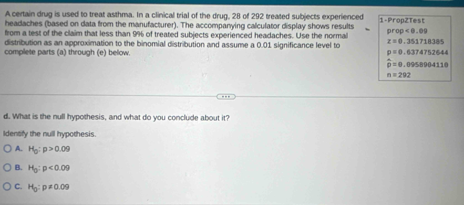 A certain drug is used to treat asthma. In a clinical trial of the drug, 28 of 292 treated subjects experienced 1 -PropZTest
headaches (based on data from the manufacturer). The accompanying calculator display shows results prop
from a test of the claim that less than 9% of treated subjects experienced headaches. Use the normal
distribution as an approximation to the binomial distribution and assume a 0.01 significance level to z=θ .351718385
complete parts (a) through (e) below. p=0.6374752644
hat p=θ .095890411θ
n=292
d. What is the null hypothesis, and what do you conclude about it?
Identify the null hypothesis.
A. H_0:p>0.09
B. H_0:p<0.09
C. H_0:p!= 0.09