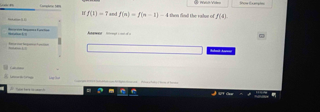 Watch Video Show Examples 
Candes 86 Complete: 58% 
If f(1)=7 and f(n)=f(n-1)-4 then find the value of f(4). 
Motation (L 1) 
Recursive Sequence Function 
Netition (13) Answer Attempt 1 out of 2 
Racursive Séquence Function 
Notation (L1) Submit Answer 
Cales fistor 
Lenardo Grtega Log Oue Couyright 42024 DeltaMath cons All fights Resereed. Privacy Pulicy | Terms of Service 
D Type hers to search 
1†:13 PM 
52°F 11/21/20/4