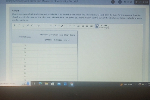 Using Measures of Center and Measures of Variability: Tutorial 15 of Save & Exit 
Part B 
What is the mean absolute deviation of Astrid's cata? To answer the question, first find the mean. Next, fill in the table for the absolute deviation 
of each score in the data set from the mean. Then find the sum of the deviations. Finally, use the sum of the absolute deviations to find the mean 
absolute deviation. 
a 12pt Incet Irage 
pe here to search