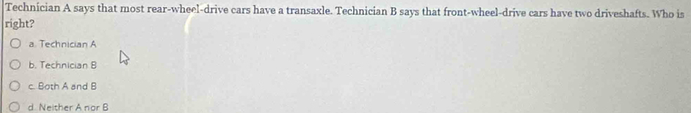 Technician A says that most rear-wheel-drive cars have a transaxle. Technician B says that front-wheel-drive cars have two driveshafts. Who is
right?
a Technician A
b. Technician B
c. Both A and B
d Neither A nor B