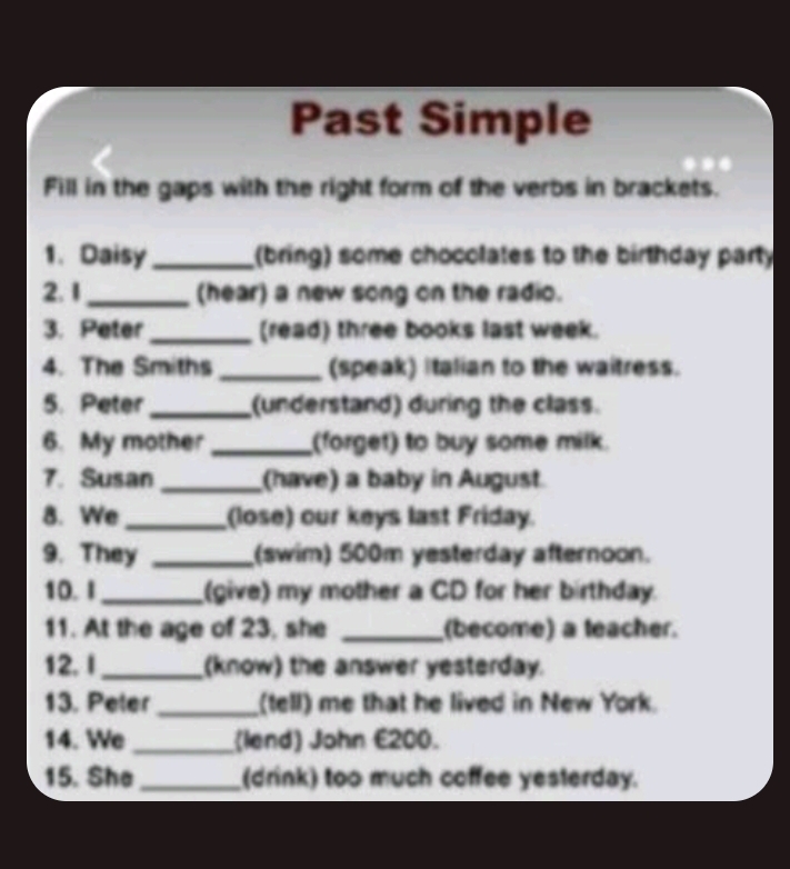 Past Simple 
Fill in the gaps with the right form of the verbs in brackets. 
1. Daisy _(bring) some chocolates to the birthday party 
2. 1_ (hear) a new song on the radio. 
3. Peter _(read) three books last week. 
4. The Smiths _(speak) Italian to the waitress. 
5. Peter _(understand) during the class. 
6. My mother _(forget) to buy some milk. 
7. Susan _(have) a baby in August. 
8. We _(lose) our keys last Friday. 
9. They _(swim) 500m yesterday afternoon. 
10. I _(give) my mother a CD for her birthday. 
11. At the age of 23, she _(become) a teacher. 
12. I _(know) the answer yesterday. 
13. Peter _(tell) me that he lived in New York. 
14. We _(lend) John £200. 
15. She_ (drink) too much coffee yesterday.