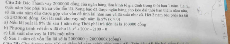 Bác Thành vay 2000000 đồng của ngân hàng làm kinh tế gia đình trong thời hạn 1 năm. Lẽ ra, 
cuối năm bác phải trả cả vốn lẫn lãi. Song bác đã được ngân hàng cho kéo dài thời hạn thêm năm nữa, 
số lãi của năm đầu được gộp vào vốn để tính lãi năm sau và lãi suất như cũ. Hết 2 năm bác phải trả tất 
cả 2420000 đồng. Gọi lãi suất cho vay một năm là x% (x>0)
a) Nếu lãi suất là 8% thì sau 1 năm ông Thời phải trả tiền lãi là 160000 đồng 
b) Phương trình với ẩn x đã cho là x^2+200x-2100=0
c) Lãi suất cho vay là 10% một năm 
d) Sau 1 năm cả vốn lẫn lãi sẽ là 2000000+2000000x (đồng)