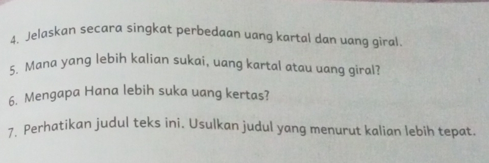 Jelaskan secara singkat perbedaan uang kartal dan uang giral. 
5. Mana yang lebih kalian sukai, uang kartal atau uang giral? 
6. Mengapa Hana lebih suka uang kertas? 
7. Perhatikan judul teks ini. Usulkan judul yang menurut kalian lebih tepat.