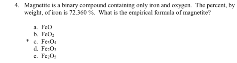 Magnetite is a binary compound containing only iron and oxygen. The percent, by
weight, of iron is 72.360 %. What is the empirical formula of magnetite?
a. FeO
b. FeO_2
c. Fe_3O_4
d. Fe_2O_3
e. Fe_2O_5