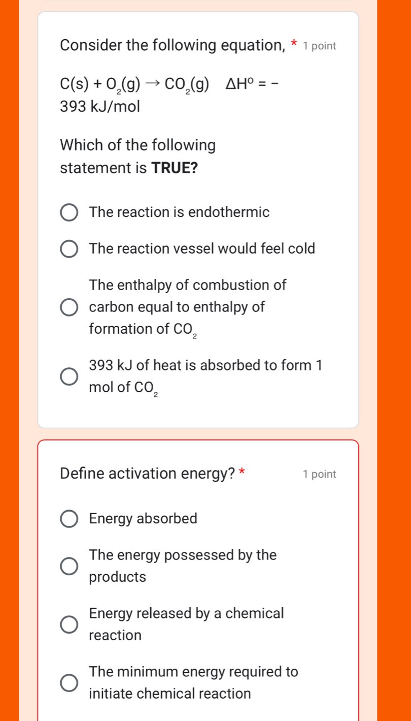 Consider the following equation, * 1 point
C(s)+O_2(g)to CO_2(g)△ H°=-
393 kJ/mol
Which of the following
statement is TRUE?
The reaction is endothermic
The reaction vessel would feel cold
The enthalpy of combustion of
carbon equal to enthalpy of
formation of CO_2
393 kJ of heat is absorbed to form 1
mol of CO_2
Define activation energy? * 1 point
Energy absorbed
The energy possessed by the
products
Energy released by a chemical
reaction
The minimum energy required to
initiate chemical reaction