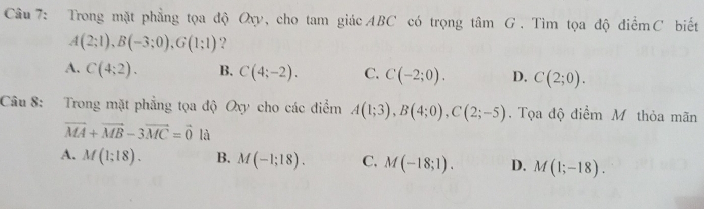 Trong mặt phẳng tọa độ Oxy, cho tam giácABC có trọng tâm G. Tìm tọa độ điểmC biết
A(2;1), B(-3;0), G(1;1) ？
A. C(4;2). B. C(4;-2). C. C(-2;0). D. C(2;0). 
Câu 8: Trong mặt phẳng tọa độ Oxy cho các điểm A(1;3), B(4;0), C(2;-5). Tọa độ điểm M thỏa mãn
vector MA+vector MB-3vector MC=vector 0 là
A. M(1;18). B. M(-1;18). C. M(-18;1). D. M(1;-18).