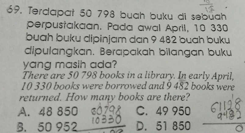 Terdapat 50 798 buah buku di sebüah
perpustakaan. Pada awal April, 10 330
buah buku dipinjam dan 9 482 buah buku
dipulangkan. Berapakah bilangan buku
yang masih ada?
There are 50 798 books in a library. In early April,
10 330 books were borrowed and 9 482 books were
returned. How many books are there?
A. 48 850 C. 49 950
B. 50 952 D. 51 850