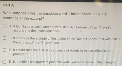 What purpose does the transition word “Unlike” serve in the first
sentence of the excerpt?
A. It highlights a cause-and-effect relationship between Cesar Chavez's
actions and their consequences.
B. It contrasts the attitude of the author of the “Mother Jones” text with that of
the authors of the “Chavez” text.
C. It establishes the first of a sequence of events to be described in the
paragraph.
D. It identifies an important point the writer wishes to make in the paragraph.