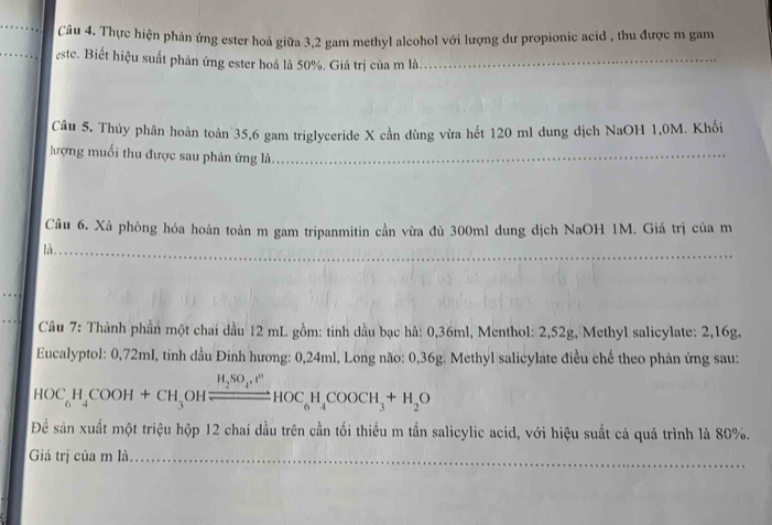 Thực hiện phản ứng ester hoá giữa 3, 2 gam methyl alcohol với lượng dư propionic acid , thu được m gam 
este. Biết hiệu suất phản ứng ester hoá là 50%. Giá trị của m là_ 
Câu 5. Thủy phân hoàn toàn 35, 6 gam triglyceride X cần dùng vừa hết 120 ml dung dịch NaOH 1,0M. Khối 
lượng muối thu được sau phản ứng là.__ 
Câu 6. Xà phòng hóa hoàn toàn m gam tripanmitin cần vừa đủ 300ml dung dịch NaOH 1M. Giá trị của m 
_ 
là. 
Câu 7: Thành phần một chai dầu 12 mL gồm: tinh dầu bạc hà: 0,36ml, Menthol: 2,52g, Methyl salicylate: 2,16g, 
Eucalyptol: 0,72ml, tinh dầu Đinh hương: 0,24ml, Long não: 0,36g. Methyl salicylate điều chế theo phản ứng sau:
HOC_6H_4COOH+CH_3 OF xrightarrow H_2SO_4· t^0HOC_6H_4COOCH_3+H_2O
Để sản xuất một triệu hộp 12 chai đầu trên cần tối thiều m tần salicylic acid, với hiệu suất cả quá trình là 80%. 
_ 
Giá trị của m là