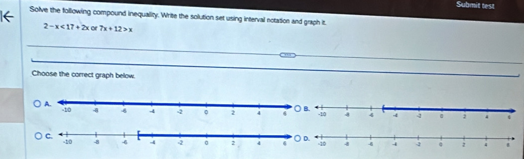 Submit test 
Solve the following compound inequality. Write the solution set using interval notation and graph it.
2-x<17+2x or 7x+12>x
Choose the correct graph below.